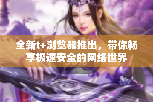 全新t+浏览器推出，带你畅享极速安全的网络世界