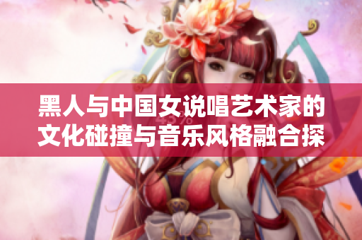 黑人与中国女说唱艺术家的文化碰撞与音乐风格融合探索