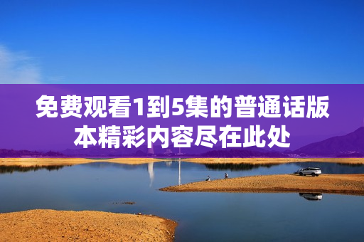免费观看1到5集的普通话版本精彩内容尽在此处