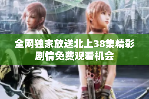 全网独家放送北上38集精彩剧情免费观看机会