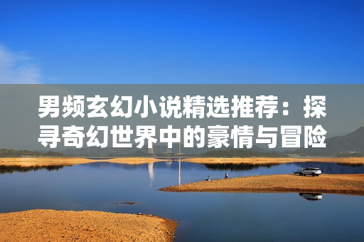 男频玄幻小说精选推荐：探寻奇幻世界中的豪情与冒险