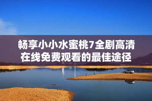 畅享小小水蜜桃7全剧高清在线免费观看的最佳途径