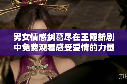 男女情感纠葛尽在王霞新剧中免费观看感受爱情的力量与挑战