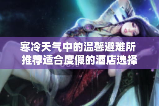寒冷天气中的温馨避难所 推荐适合度假的酒店选择