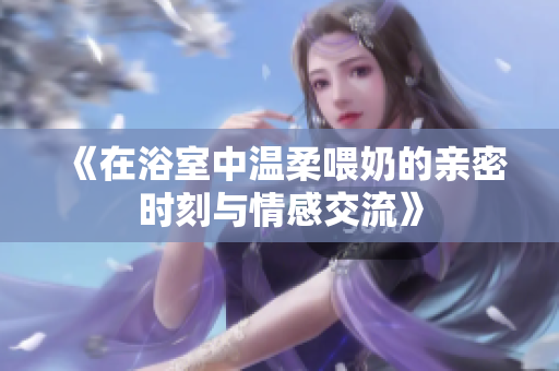 《在浴室中温柔喂奶的亲密时刻与情感交流》