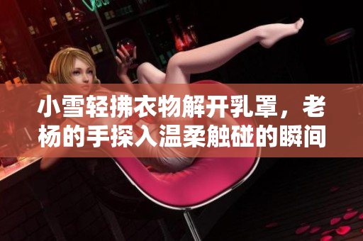 小雪轻拂衣物解开乳罩，老杨的手探入温柔触碰的瞬间