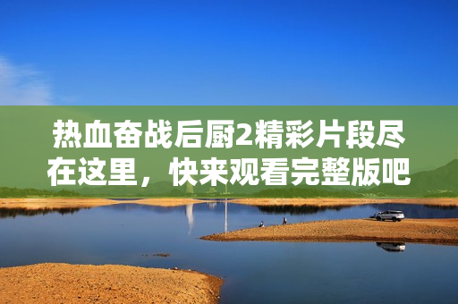 热血奋战后厨2精彩片段尽在这里，快来观看完整版吧