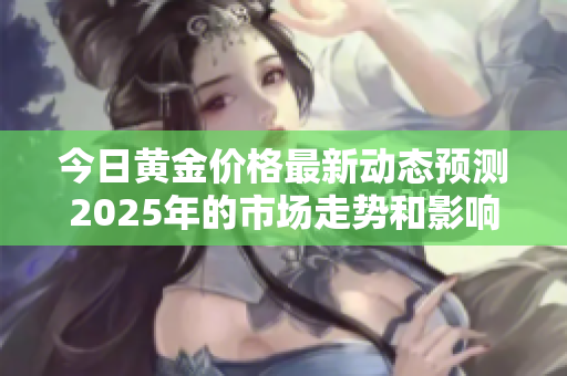 今日黄金价格最新动态预测2025年的市场走势和影响因素