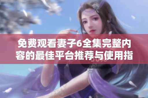 免费观看妻子6全集完整内容的最佳平台推荐与使用指南