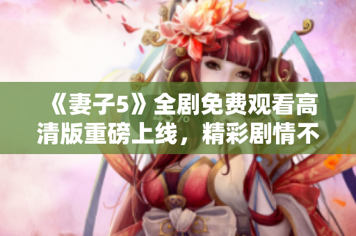 《妻子5》全剧免费观看高清版重磅上线，精彩剧情不容错过