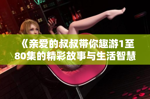 《亲爱的叔叔带你趣游1至80集的精彩故事与生活智慧》