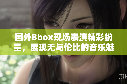国外Bbox现场表演精彩纷呈，展现无与伦比的音乐魅力与技艺