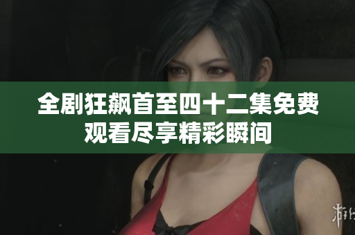 全剧狂飙首至四十二集免费观看尽享精彩瞬间