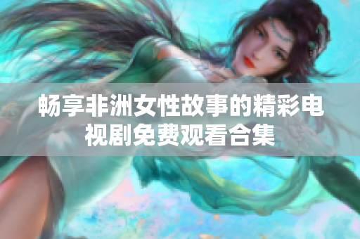 畅享非洲女性故事的精彩电视剧免费观看合集