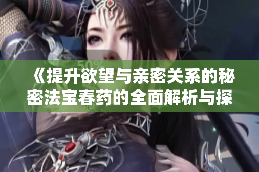 《提升欲望与亲密关系的秘密法宝春药的全面解析与探讨》