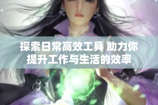 探索日常高效工具 助力你提升工作与生活的效率