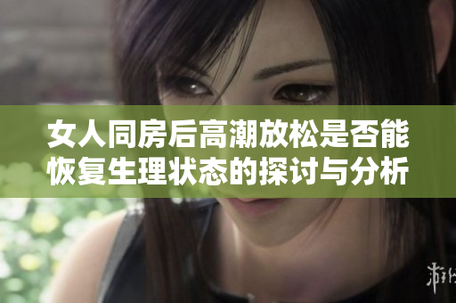 女人同房后高潮放松是否能恢复生理状态的探讨与分析