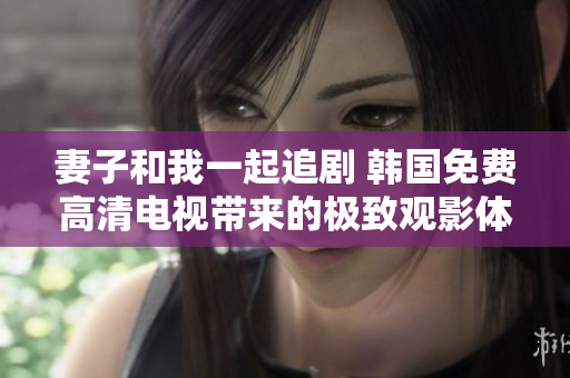 妻子和我一起追剧 韩国免费高清电视带来的极致观影体验