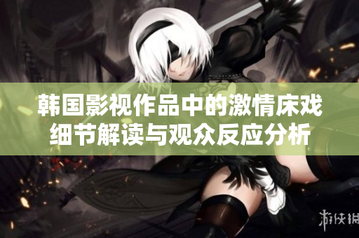 韩国影视作品中的激情床戏细节解读与观众反应分析