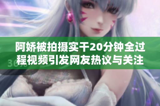 阿娇被拍摄实干20分钟全过程视频引发网友热议与关注