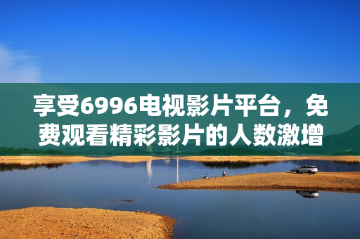 享受6996电视影片平台，免费观看精彩影片的人数激增