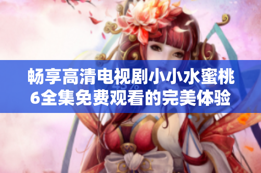 畅享高清电视剧小小水蜜桃6全集免费观看的完美体验