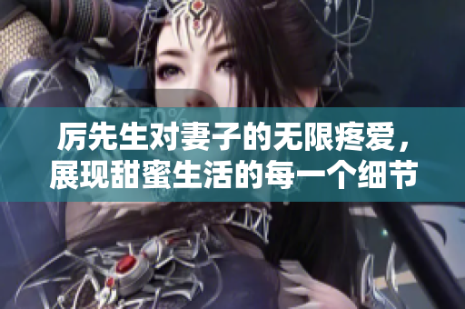 厉先生对妻子的无限疼爱，展现甜蜜生活的每一个细节