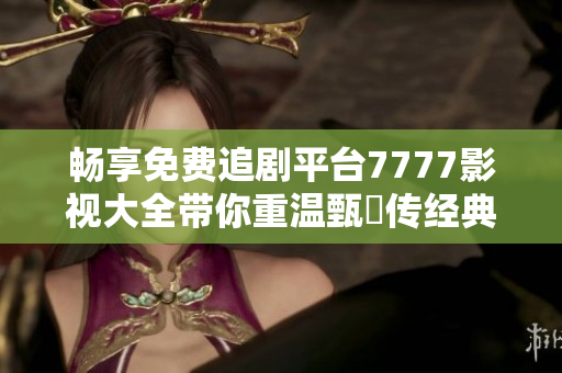 畅享免费追剧平台7777影视大全带你重温甄嬛传经典之旅