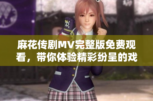 麻花传剧MV完整版免费观看，带你体验精彩纷呈的戏剧盛宴