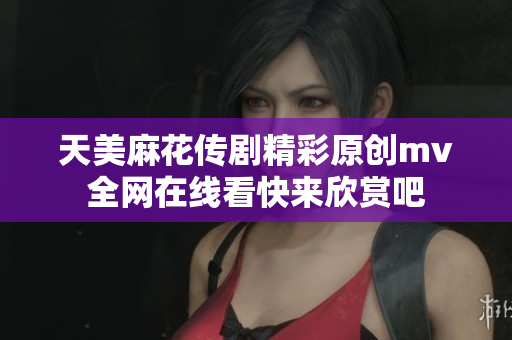 天美麻花传剧精彩原创mv全网在线看快来欣赏吧