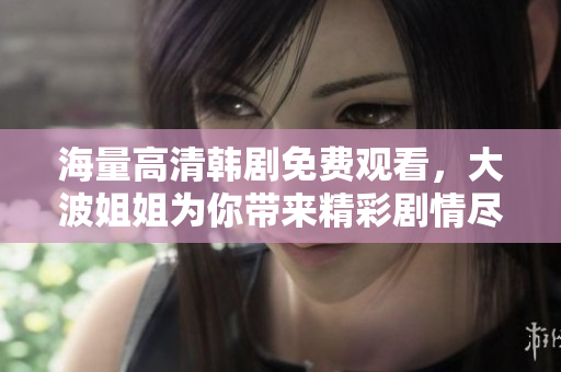 海量高清韩剧免费观看，大波姐姐为你带来精彩剧情尽在掌握中