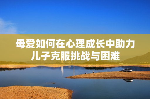 母爱如何在心理成长中助力儿子克服挑战与困难