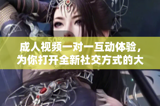 成人视频一对一互动体验，为你打开全新社交方式的大门