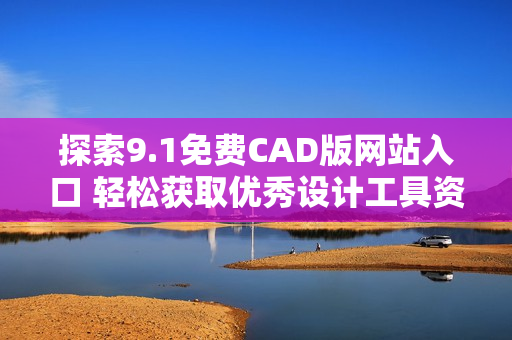探索9.1免费CAD版网站入口 轻松获取优秀设计工具资源