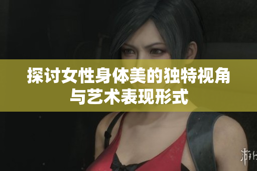 探讨女性身体美的独特视角与艺术表现形式