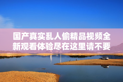 国产真实乱人偷精品视频全新观看体验尽在这里请不要错过