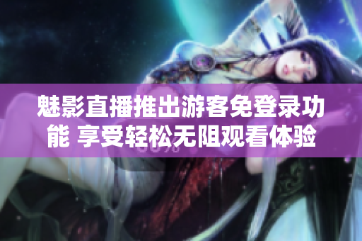 魅影直播推出游客免登录功能 享受轻松无阻观看体验