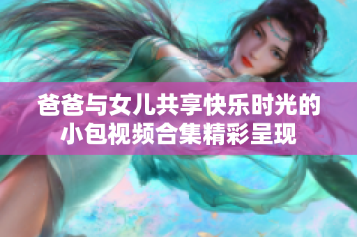 爸爸与女儿共享快乐时光的小包视频合集精彩呈现