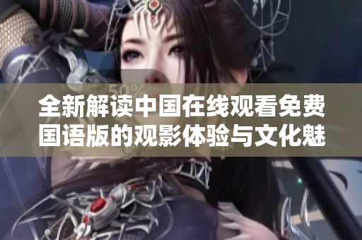 全新解读中国在线观看免费国语版的观影体验与文化魅力探讨