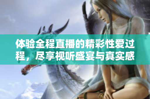 体验全程直播的精彩性爱过程，尽享视听盛宴与真实感受