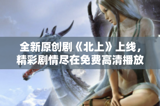 全新原创剧《北上》上线，精彩剧情尽在免费高清播放中