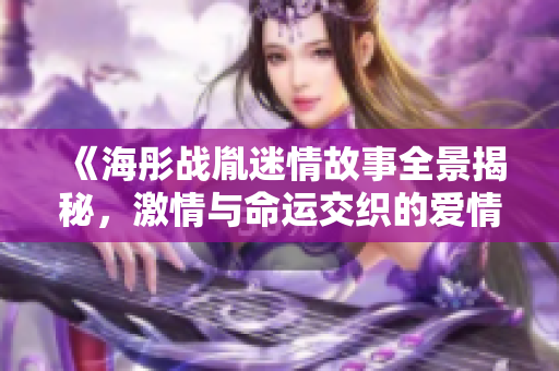 《海彤战胤迷情故事全景揭秘，激情与命运交织的爱情旅程》