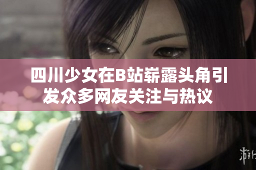 四川少女在B站崭露头角引发众多网友关注与热议