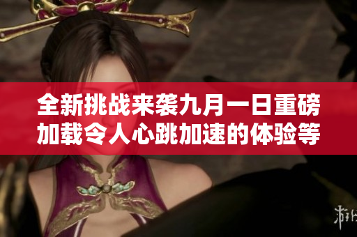 全新挑战来袭九月一日重磅加载令人心跳加速的体验等待你参与