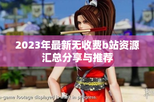 2023年最新无收费b站资源汇总分享与推荐