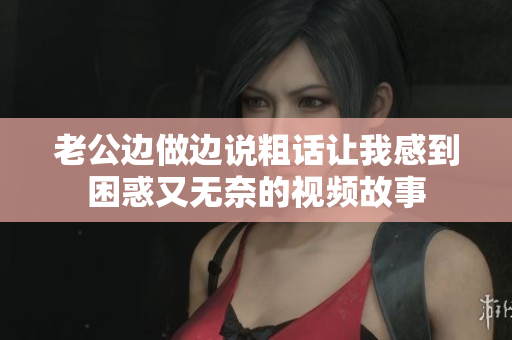 老公边做边说粗话让我感到困惑又无奈的视频故事