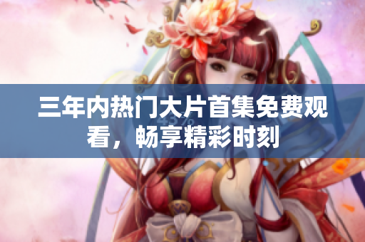 三年内热门大片首集免费观看，畅享精彩时刻