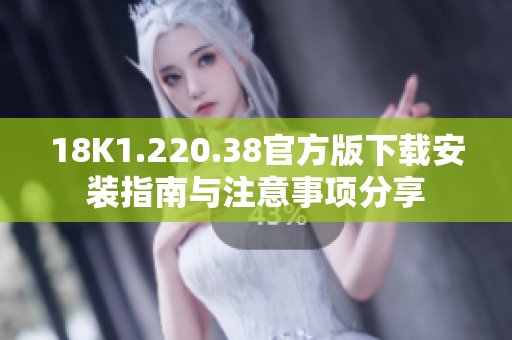 18K1.220.38官方版下载安装指南与注意事项分享