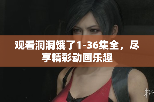 观看洞洞饿了1-36集全，尽享精彩动画乐趣