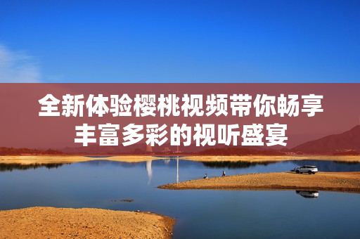 全新体验樱桃视频带你畅享丰富多彩的视听盛宴